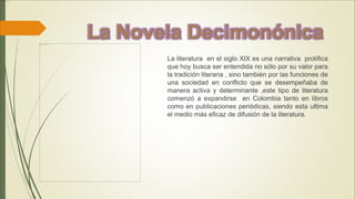 La literatura en el siglo XIX es una narrativa prolífica
que hoy busca ser entendida no sólo por su valor para
la tradición literaria , sino también por las funciones de
una sociedad en conflicto que se desempeñaba de
manera activa y determinante ,este tipo de literatura
comenzó a expandirse en Colombia tanto en libros
como en publicaciones periódicas, siendo esta ultima
el medio más eficaz de difusión de la literatura.
 