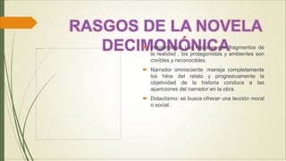  Verosimilitud: Las historias son fragmentos de
la realidad , los protagonistas y ambientes son
creíbles y reconocibles.
 Narrador omnisciente :maneja completamente
los hilos del relato y progresivamente la
objetividad de la historia conduce a las
apariciones del narrador en la obra.
 Didactismo: sé busca ofrecer una lección moral
o social .
 