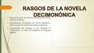 RASGOS DE LA NOVELA
DECIMONÓNICA Estructura lineal: los hechos transcurren de forma
lineal en el tiempo
 Descripciones minuciosas con mucho detallismo,
hasta el punto de predominar sobre la narración.
 Aproximación del lenguaje al uso coloquial :la
conversación se eleva de categoría de lenguaje
literaria.
 