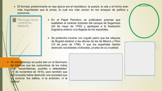  Al mismo tiempo se podía leer en el Seminario
de Caracas que las costumbres de los indios
eran “escandalosas, pueriles o detestables”
(11 de noviembre de 1810), pero también que
la Conquista había destruido una sociedad que
no conocía “los delitos, ni la ambición, ni la
codicia”
 El formato predominante en esa época era el neoclásico: la poesía, la oda y el himno eran
más importantes que la prosa, la cual era más común en los ensayos de política y
economía.
 En el Papel Periódico se publicaban poemas que
exaltaban el carácter ilustrado del cacique de Sogamoso
(24 de mayo de 1793) y apologías a la Ilustración
bogotana anterior a la llegada de los españoles.
 Se pretendía mostrar con orgullo patrio que las reliquias
de Bogotá estaban a las alturas de las de México y Perú
(10 de junio de 1796). Y que los españoles habían
destruido sociedades civilizadas, prueba de su crueldad.
 