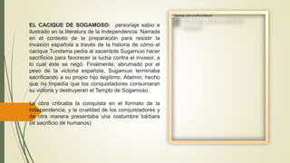 EL CACIQUE DE SOGAMOSO: personaje sabio e
ilustrado en la literatura de la Independencia. Narrada
en el contexto de la preparación para resistir la
invasión española a través de la historia de cómo el
cacique Tundama pedía al sacerdote Sugamuxi hacer
sacrificios para favorecer la lucha contra el invasor, a
lo cual éste se negó. Finalmente, abrumado por el
peso de la victoria española, Sugamuxi terminaba
sacrificando a su propio hijo ilegítimo, Atalmin, hecho
que no impedía que los conquistadores consumaran
su victoria y destruyeran el Templo de Sogamoso.
La obra criticaba la conquista en el formato de la
Independencia, y la crueldad de los conquistadores y
de otra manera presentaba una costumbre bárbara
(el sacrificio de humanos)
 
