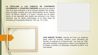 LA PROCLAMA A LOS PUEBLOS DE CONTINENTE
COLOMBIANO de FRANCISCO MIRANDA reconocía por igual el
valor de la gran civilización y de la inocente barbarie. Por un lado,
pedía al pueblo recordar que eran descendientes de los “ilustres
indios” de México, Bogotá y el Cuzco, mientras que al mismo
tiempo se las ingeniaba para pedirle que admirara a las “tribus
valerosas” que se habían atrincherado en la selva antes de
someterse al conquistador (Miranda, 1991, pp. 111 y 120).
LUIS VARGAS TEJADA, además de firmar sus elogiosas
obras sobre los muiscas, también, como Secretario del
Senado, la estampó en el Decreto del 1 de mayo de 1826,
que pedía medidas conducentes a civilizar a los indígenas de
la Guajira, el Darién y la Mosquitia, acusados de llevar “una
vida salvaje”
 