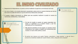  Después de la Independencia, la poesía continuó exaltando el papel de la reivindicación del indio
 Así como el teatro y la comedia alcanzaron popularidad, estas ponían en escena historias que servían
para sacar al pueblo del atraso en que los tenían las instituciones coloniales.
 El pasado indígena demostraría su utilidad para ese propósito mediante la puesta en escena de
narraciones moralizantes y nacionalistas
 Se trato de resaltar el pasado de lugares especiales que
tenían un significado en el imperio muisca y que fue
derrotado por los conquistadores
 Más allá del simbolismo de los lugares, la narrativa incluía
contenidos en los cuales el indígena era fundamental para
inculcar un nuevo orden político y social.
 Al escritor de la época se le pedía “historia, costumbres y hasta doctrina”, a más de “dar a
conocer los incidentes notables de nuestra historia, antes y después de la conquista”.
 