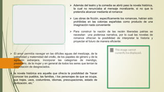  Además del teatro y la comedia se abrió paso la novela histórica,
la cual no renunciaba al mensaje moralizante, si no que lo
pretendía alcanzar mediante el romance
 Las obras de ficción, específicamente los romances, habían sido
prohibidas en las colonias españolas como producto de una
imaginación nada conveniente
 Para construir la nación de las recién liberadas patrias se
necesitan una poderosa narrativa, por lo cual las novelas de
romance ofrecían la posibilidad de interpretar la historia y
proyectar el futuro de manera eficiente:
 El amor permitía navegar en las difíciles aguas del mestizaje, de la
paternidad y maternidad del criollo, de los papeles de género y de la
agresión extranjera, incorporar las categorías de mendigo,
presidiario, de la mujer y en general de todos los seres que tenían la
connotación de desgraciados.
 la novela histórica era aquella que ofrecía la posibilidad de “hacer
conocer los pueblos, las familias, i los personajes de que se ocupa,
sus trajes, usos, costumbres, idiomas, preocupaciones, estado de
civilización, etc.”
 