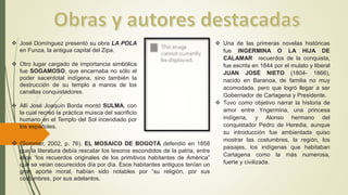  José Domínguez presentó su obra LA POLA
en Funza, la antigua capital del Zipa.
 Otro lugar cargado de importancia simbólica
fue SOGAMOSO, que encarnaba no sólo el
poder sacerdotal indígena, sino también la
destrucción de su templo a manos de los
canallas conquistadores.
 Allí José Joaquín Borda montó SULMA, con
la cual recreó la práctica muisca del sacrificio
humano en el Templo del Sol incendiado por
los españoles.
 (Sommer, 2002, p. 76). EL MOSAICO DE BOGOTÁ defendió en 1858
que la literatura debía rescatar los tesoros escondidos de la patria, entre
ellos “los recuerdos originales de los primitivos habitantes de América”
que se veían oscurecidos día por día. Esos habitantes antiguos tenían un
gran aporte moral, habían sido notables por “su religión, por sus
costumbres, por sus adelantos.
 Una de las primeras novelas históricas
fue INGERMINA O LA HIJA DE
CALAMAR recuerdos de la conquista,
fue escrita en 1844 por el mulato y liberal
JUAN JOSÉ NIETO (1804- 1866),
nacido en Baranoa, de familia no muy
acomodada, pero que logró llegar a ser
Gobernador de Cartagena y Presidente.
 Tuvo como objetivo narrar la historia de
amor entre Yngermina, una princesa
indígena, y Alonso hermano del
conquistador Pedro de Heredia, aunque
su introducción fue ambientada quiso
mostrar las costumbres, la región, los
paisajes, los indígenas que habitaban
Cartagena como la más numerosa,
fuerte y civilizada.
 