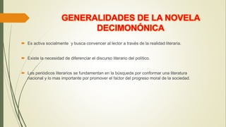  Es activa socialmente y busca convencer al lector a través de la realidad literaria.
 Existe la necesidad de diferenciar el discurso literario del político.
 Los periódicos literarios se fundamentan en la búsqueda por conformar una literatura
nacional y lo mas importante por promover el factor del progreso moral de la sociedad.
GENERALIDADES DE LA NOVELA
DECIMONÓNICA
 
