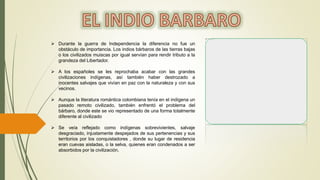  Durante la guerra de Independencia la diferencia no fue un
obstáculo de importancia. Los indios bárbaros de las tierras bajas
o los civilizados muiscas por igual servían para rendir tributo a la
grandeza del Libertador.
 A los españoles se les reprochaba acabar con las grandes
civilizaciones indígenas, así también haber destrozado a
inocentes salvajes que vivían en paz con la naturaleza y con sus
vecinos.
 Aunque la literatura romántica colombiana tenía en el indígena un
pasado remoto civilizado, también enfrentó el problema del
bárbaro, donde este se vio representado de una forma totalmente
diferente al civilizado
 Se veía reflejado como indígenas sobrevivientes, salvaje
desgraciado, injustamente despejados de sus pertenencias y sus
territorios por los conquistadores , donde su lugar de residencia
eran cuevas aisladas, o la selva, quienes eran condenados a ser
absorbidos por la civilización.
 