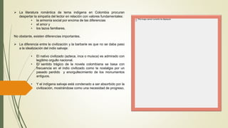  La literatura romántica de tema indígena en Colombia procuran
despertar la simpatía del lector en relación con valores fundamentales:
• la armonía social por encima de las diferencias
• el amor y
• los lazos familiares.
No obstante, existen diferencias importantes.
 La diferencia entre la civilización y la barbarie es que no se daba paso
a la idealización del indio salvaje:
• El nativo civilizado (azteca, inca o muisca) es admirado con
legítimo orgullo nacional.
• El sentido trágico de la novela colombiana se basa con
frecuencia en el indio civilizado como la nostalgia por un
pasado perdido y enorgullecimiento de los monumentos
antiguos.
• Y el indígena salvaje está condenado a ser absorbido por la
civilización, mostrándose como una necesidad de progreso.
 