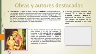  LUIS VARGAS TEJADA se refirió a éste en DORAMINTA, obra escrita en 1829,
y en la cual el salvaje fue representado de forma completamente diferente a la del
civilizado. No obstante ese salvaje merecía cierta empatía: la tragedia que vivía
Tulcanir, su protagonista, príncipe injustamente desposeído por Tindamoro, el
Rey de los omeguas del oriente colombiano, fue presentada como si fuese
propia, es decir, como si se tratara de un compañero en su “desgraciado amor
filial” y en su “larga residencia en una cueva solitaria”
 Una mayor conciencia de la vida del salvaje,
como opuesta a la vida del civilizado, se
encuentra en UN ASILO EN LA GOAJIRA,
escrita en 1879 por PRISCILA HERRERA,
cuñada del presidente Núñez.. El relato se
refería a la vida en el exilio de una mujer blanca
y de su hijo entre los indígenas guajiros, después
de que tropas de Santa Marta acabaran con sus
propiedades en Riohacha.
 El salvaje, por cierto, también está
presente en la obra de JOSÉ
JOAQUÍN BORDA, KORALIA:
leyenda de los llanos del Orinoco,
que narraba los amores de un
conquistador español y una india
saliva.
 