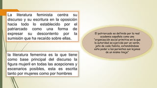 La literatura feminista centra su
discurso y su escritura en la oposición
hacia todo lo establecido por el
patriarcado como una forma de
expresar su descontento por la
sumisión que ha recaído sobre ellas.
El patriarcado es definido por la real
academia española como una
“organización social primitiva en la que
la autoridad es ejercida por un varón,
jefe de cada familia, extendiéndose
este poder a los parientes aun lejanos
de un mismo linaje”
la literatura femenina es la que tiene
como base principal del discurso la
figura mujeril en todas las acepciones y
escenarios posibles, esta es escrita
tanto por mujeres como por hombres
 
