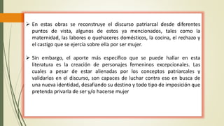  En estas obras se reconstruye el discurso patriarcal desde diferentes
puntos de vista, algunos de estos ya mencionados, tales como la
maternidad, las labores o quehaceres domésticos, la cocina, el rechazo y
el castigo que se ejercía sobre ella por ser mujer.
 Sin embargo, el aporte más específico que se puede hallar en esta
literatura es la creación de personajes femeninos excepcionales. Las
cuales a pesar de estar alienadas por los conceptos patriarcales y
validarlos en el discurso, son capaces de luchar contra eso en busca de
una nueva identidad, desafiando su destino y todo tipo de imposición que
pretenda privarla de ser y/o hacerse mujer
 