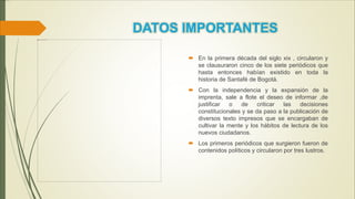  En la primera década del siglo xix , circularon y
se clausuraron cinco de los siete periódicos que
hasta entonces habían existido en toda la
historia de Santafé de Bogotá.
 Con la independencia y la expansión de la
imprenta, sale a flote el deseo de informar ,de
justificar o de criticar las decisiones
constitucionales y se da paso a la publicación de
diversos texto impresos que se encargaban de
cultivar la mente y los hábitos de lectura de los
nuevos ciudadanos.
 Los primeros periódicos que surgieron fueron de
contenidos políticos y circularon por tres lustros.
 