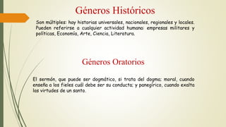 Géneros Oratorios
Géneros Históricos
Son múltiples: hay historias universales, nacionales, regionales y locales.
Pueden referirse a cualquier actividad humana: empresas militares y
políticas, Economía, Arte, Ciencia, Literatura.
El sermón, que puede ser dogmático, si trata del dogma; moral, cuando
enseña a los fieles cuál debe ser su conducta; y panegírico, cuando exalta
las virtudes de un santo.
 