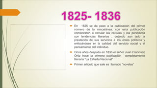  En 1825 se da paso a la publicación del primer
número de la miscelánea, con esta publicación
comenzaron a circular las revistas y los periódicos
con tendencias literarias , dejando aun lado la
prestación de sus servicios a los entes políticos y
enfocándose en la calidad del servicio social y el
pensamiento del individuo.
 Once años después en 1836 el señor Juan Francisco
Ortiz hace la primera publicación completamente
literaria “La Estrella Nacional”
 Primer articulo que sale es llamado “novelas”
 
