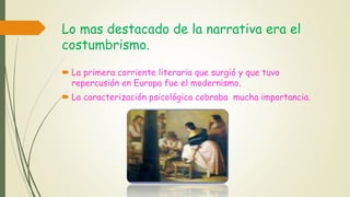 Lo mas destacado de la narrativa era el
costumbrismo.
 La primera corriente literaria que surgió y que tuvo
repercusión en Europa fue el modernismo.
 La caracterización psicológica cobraba mucha importancia.
 