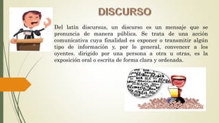 Del latín discursus, un discurso es un mensaje que se
pronuncia de manera pública. Se trata de una acción
comunicativa cuya finalidad es exponer o transmitir algún
tipo de información y, por lo general, convencer a los
oyentes. dirigido por una persona a otra u otras, es la
exposición oral o escrita de forma clara y ordenada.
 