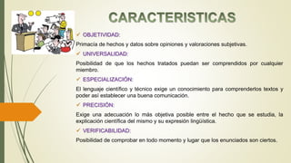  OBJETIVIDAD:
Primacía de hechos y datos sobre opiniones y valoraciones subjetivas.
 UNIVERSALIDAD:
Posibilidad de que los hechos tratados puedan ser comprendidos por cualquier
miembro.
 ESPECIALIZACIÓN:
El lenguaje científico y técnico exige un conocimiento para comprenderlos textos y
poder así establecer una buena comunicación.
 PRECISIÓN:
Exige una adecuación lo más objetiva posible entre el hecho que se estudia, la
explicación científica del mismo y su expresión lingüística.
 VERIFICABILIDAD:
Posibilidad de comprobar en todo momento y lugar que los enunciados son ciertos.
 