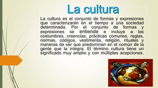 La cultura es el conjunto de formas y expresiones
que caracterizarán en el tiempo a una sociedad
determinada. Por el conjunto de formas y
expresiones se entiende e incluye a las
costumbres, creencias, prácticas comunes, reglas,
normas, códigos, vestimenta, religión, rituales y
maneras de ser que predominan en el común de la
gente que la integra. El término cultura tiene un
significado muy amplio y con múltiples acepciones.
 