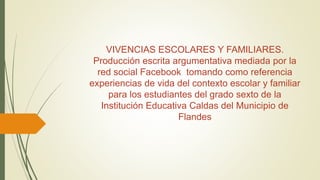 VIVENCIAS ESCOLARES Y FAMILIARES.
Producción escrita argumentativa mediada por la
red social Facebook tomando como referencia
experiencias de vida del contexto escolar y familiar
para los estudiantes del grado sexto de la
Institución Educativa Caldas del Municipio de
Flandes
 