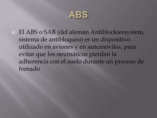    El ABS o SAB (del alemán Antiblockiersystem,
    sistema de antibloqueo) es un dispositivo
    utilizado en aviones y en automóviles, para
    evitar que los neumáticos pierdan la
    adherencia con el suelo durante un proceso de
    frenado
 