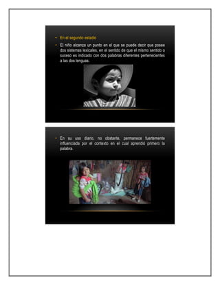• En el segundo estadio
• El niño alcanza un punto en el que se puede decir que posee
dos sistemas lexicales, en el sentido de que el mismo sentido o
suceso es indicado con dos palabras diferentes pertenecientes
a las dos lenguas.
• En su uso diario, no obstante, permanece fuertemente
influenciada por el contexto en el cual aprendió primero la
palabra.
 