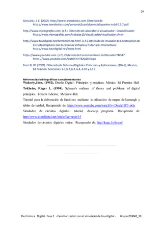 Electrónica Digital. Fase 1. - Familiarizaciónconel simuladorde tourdigital - Grupo203042_10
24
Gonzalez,J.C. (2002). http://www.iearobotics.com.Obtenidode
http://www.iearobotics.com/personal/juan/docencia/apuntes-ssdd-0.3.7.pdf.
http://www.monografias.com.(s.f.).Obtenidode LaboratorioVisualizador - Decodificador:
http://www.monografias.com/trabajos15/visualizador/visualizador.shtml
http://www.tourdigital.net/herramientas.html.(s.f.).Obtenidode imuladorde Construcciónde
CircuitosDigitalesconEscenariosVirtualesyTutorialesInteractivos:
http://www.tourdigital.net/index.html
https://www.youtube.com.(s.f.).Obtenidode Funcionamientodel Decoder74LS47:
https://www.youtube.com/watch?v=TB2wDnnLipk
Tocci R, W. (2007). Obtenidode SistemasDigitales:PrincipiosyAplicaciones,(10ed),Mexico,
Ed Pearson.Secciones:6.1,6.2,6.3, 6.4, 6.10 y 6.11.
Referencias bibliográficas complementarias
Wakerly,Jhon. (1992). Diseño Digital: Principios y prácticas. México. Ed Prentice Hall
Tokheim, Roger L. (1994). Schaum's outlines of theory and problems of digital
principles. Tercera Edición, McGraw-Hill.
Tutorial para la elaboración de funciones mediante la utilización de mapas de karnaugh y
tablas de verdad, Recuperado de: https://www.youtube.com/watch?v=DwdyHY3-nGs
Simulador de circuitos digitales: tutorial, descarga programa. Recuperado de:
http://www.tourdigital.net/inicio/?q=node/15
Simulador de circuitos digitales online. Recuperado de: http://logic.ly/demo/
_________________________________________________________
____________________________
 