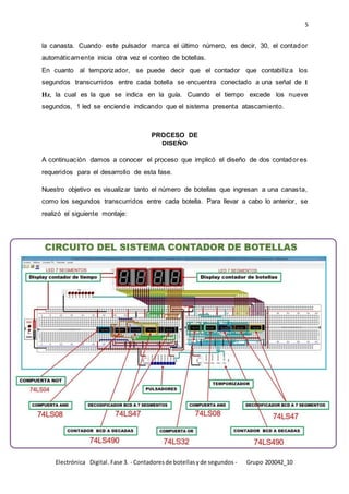 5
Electrónica Digital. Fase 3. - Contadoresde botellasyde segundos - Grupo 203042_10
la canasta. Cuando este pulsador marca el último número, es decir, 30, el contador
automáticamente inicia otra vez el conteo de botellas.
En cuanto al temporizador, se puede decir que el contador que contabiliza los
segundos transcurridos entre cada botella se encuentra conectado a una señal de 1
Hz, la cual es la que se indica en la guía. Cuando el tiempo excede los nueve
segundos, 1 led se enciende indicando que el sistema presenta atascamiento.
PROCESO DE
DISEÑO
A continuación damos a conocer el proceso que implicó el diseño de dos contadores
requeridos para el desarrollo de esta fase.
Nuestro objetivo es visualizar tanto el número de botellas que ingresan a una canasta,
como los segundos transcurridos entre cada botella. Para llevar a cabo lo anterior, se
realizó el siguiente montaje:
 