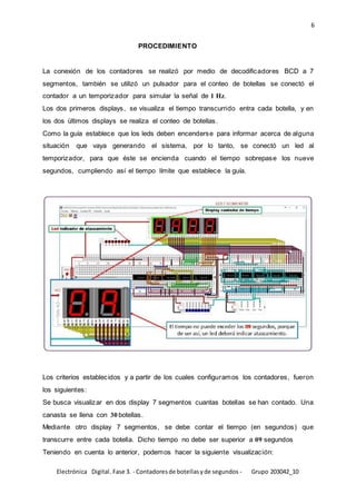 6
Electrónica Digital. Fase 3. - Contadoresde botellasyde segundos - Grupo 203042_10
PROCEDIMIENTO
La conexión de los contadores se realizó por medio de decodificadores BCD a 7
segmentos, también se utilizó un pulsador para el conteo de botellas se conectó el
contador a un temporizador para simular la señal de 1 Hz.
Los dos primeros displays, se visualiza el tiempo transcurrido entra cada botella, y en
los dos últimos displays se realiza el conteo de botellas.
Como la guía establece que los leds deben encenderse para informar acerca de alguna
situación que vaya generando el sistema, por lo tanto, se conectó un led al
temporizador, para que éste se encienda cuando el tiempo sobrepase los nueve
segundos, cumpliendo así el tiempo límite que establece la guía.
Los criterios establecidos y a partir de los cuales configuramos los contadores, fueron
los siguientes:
Se busca visualizar en dos display 7 segmentos cuantas botellas se han contado. Una
canasta se llena con 30 botellas.
Mediante otro display 7 segmentos, se debe contar el tiempo (en segundos) que
transcurre entre cada botella. Dicho tiempo no debe ser superior a 09 segundos
Teniendo en cuenta lo anterior, podemos hacer la siguiente visualización:
 