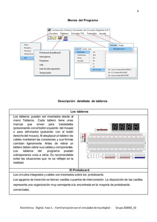 6
Electrónica Digital. Fase 1. - Familiarizaciónconel simuladorde tourdigital - Grupo203042_10
Menús del Programa
Descripción detallada de tableros
Los tableros
Los tableros pueden ser insertados desde el
menú Tableros. Cada tablero tiene unas
marcas que sirven para trasladarlos
(presionando conel botón izquierdo del mouse)
o para eliminarlos (pulsando con el botón
derechodel mouse). Al desplazarun tablero los
cables mantienen las conexiones y sus formas
cambian ligeramente. Antes de retirar un
tablero debes retirar sus cables y componentes.
Los tableros del programa pueden
sobreponerse unos a otros. Es recomendable
evitar las situaciones que no se reflejen en la
realidad.
El Protoboard
Los circuitos integrados y cables son insertados sobre los protoboards.
Los agujeros de inserción se llaman casillas o puertos de interconexión. La disposición de las casillas
representa una organización muy semejante a la encontrada en la mayoría de protoboards
comerciales.
 