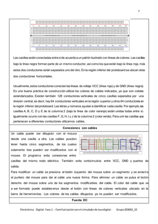 7
Electrónica Digital. Fase 1. - Familiarizaciónconel simuladorde tourdigital - Grupo203042_10
Las casillas estánconectadas entresíde acuerdoa un patrón ilustrado con líneas de colores.Las casillas
bajo la línea negra forman parte de un mismo conductor, asícomo los que están bajo la línea roja, más
estos dos conductores están separados uno del otro. En la región inferior del protoboard se ubican otros
dos conductores horizontales.
Usualmente,estos conductores conectanlas líneas de voltaje VCC (línea roja) y de GND (línea negra).
Es una buena práctica de construcción utilizar los colores de cables indicados, ya que son colores
estandarizados. Existen también 128 conductores verticales de cinco casillas separados por una
división central, es decir, hay 64 conductores verticales en la región superior y otros 64 conductores en
la región inferior del protoboard. Las letras y números ayudan a identificar cada casilla. Por ejemplo, las
casillas A, B, C, D y E de la columna 2 (bajo la línea de color naranja) están unidas todas entre sí.
Igualmente ocurre con las casillas F, G, H, I y J de la columna 2 (color verde). Para unir las casillas que
pertenecen a diferentes conductores utilizamos cables.
Conexiones con cables
Un cable puede ser dibujado con el mouse
desde una casilla a otra. Los cables pueden
tener hasta cinco segmentos, de los cuales
solamente tres pueden ser modificados con el
mouse. El programa evita conexiones entre
casillas del mismo nodo eléctrico. También evita cortocircuitos entre VCC, GND y puertos de
salida.
Para modificar un cable se presiona el botón izquierdo del mouse sobre un segmento y se arrastra
el puntero del mouse para dar al cable una nueva forma. Para eliminar un cable se pulsa el botón
derecho del mouse sobre uno de los segmentos modificables del cable. El color del cable que va
a ser formado puede establecerse desde el botón con líneas de colores verticales ubicado en la
barra de herramientas. Los colores de los cables dibujados ya no pueden ser modificados.
Fuente DC
 