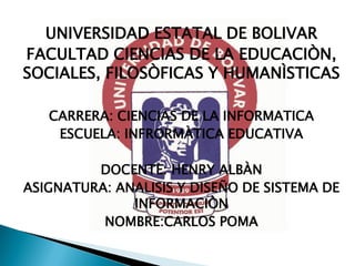 UNIVERSIDAD ESTATAL DE BOLIVAR
FACULTAD CIENCIAS DE LA EDUCACIÒN,
SOCIALES, FILOSÒFICAS Y HUMANÌSTICAS
CARRERA: CIENCIAS DE LA INFORMATICA
ESCUELA: INFRORMÀTICA EDUCATIVA
DOCENTE: HENRY ALBÀN
ASIGNATURA: ANALISIS Y DISEÑO DE SISTEMA DE
INFORMACIÒN
NOMBRE:CARLOS POMA
 