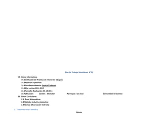 Plan De Trabajo Simultáneo N°21

   19. Datos Informativos
       19.2Institución De Practica: Dr. Honorato Vásquez
       19.3Profesor Supervisor:
       19.4Estudiante Maestra: Sandra Cárdenas
       19.5Año Lectivo:2011-2012
       19.6Fecha De Realización: 21-10-2011
       19.7Ubicación:       Cantón: Montufar                 Parroquia: San José             Comunidad: El Chamizo
   20. Datos Curriculares
       2.1 Área: Matemáticas
       2.2 Método: inductivo deductivo
       2.3Técnica: Observación Indirecta

3. Información Científica
                                                                       Quinto
 
