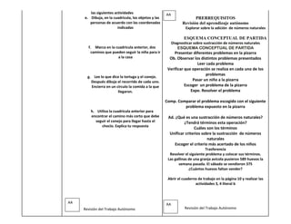 las siguientes actividades                    AA
     e. Dibuja, en la cuadricula, los objetos y las                     PRERREQUISITOS
        personas de acuerdo con las coordenadas                  Revisión del aprendizaje autónomo
                         indicadas                                 Explorar sobre la adición de números naturales

                                                                  ESQUEMA CONCEPTUAL DE PARTIDA
                                                           Diagnosticar sobre sustracción de números naturales
       f. Marca en la cuadricula anterior, dos                ESQUEMA CONCEPTUAL DE PARTIDA
        caminos que pueden seguir la niña para ir          Presentar diferentes problemas en la pizarra
                       a la casa                        Ob. Observar los distintos problemas presentados
                                                                        Leer cada problema
                                                       Verificar que operación se realiza en cada uno de los
                                                                            problemas
       g. Lee lo que dice la tortuga y el conejo.
         Después dibuja el recorrido de cada uno.                    Pasar un niño a la pizarra
         Encierra en un círculo la comida a la que               Escoger un problema de la pizarra
                         llegaron.                                  Expe. Resolver el problema

                                                      Comp. Comparar el problema escogido con el siguiente
                                                               problema expuesto en la pizarra
         h. Utiliza la cuadricula anterior para
         encontrar el camino más corto que debe        Ad. ¿Qué es una sustracción de números naturales?
            seguir el conejo para llegar hasta el               ¿Tendrá términos esta operación?
               choclo. Explica tu respuesta
                                                                      Cuáles son los términos
                                                        Unificar criterios sobre la sustracción de números
                                                                              naturales
                                                          Escoger el criterio más acertado de los niños
                                                                              Trasferencia
                                                        Resolver el siguiente problema y colocar sus términos.
                                                       Las gallinas de una granja avícola pusieron 589 huevos la
                                                              semana pasada. El sábado se vendieron 375
                                                                    ¿Cuántos huevos faltan vender?

                                                       Abrir el cuaderno de trabajo en la página 10 y realizar las
                                                                       actividades 3, 4 literal b



AA                                                    AA
     Revisión del Trabajo Autónomo                                Revisión del Trabajo Autónomo
 