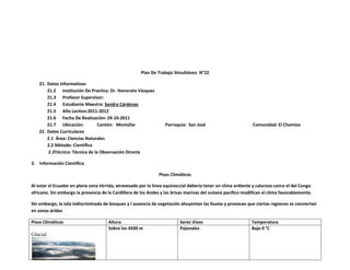 Plan De Trabajo Simultáneo N°22

   21. Datos Informativos
       21.2 Institución De Practica: Dr. Honorato Vásquez
       21.3 Profesor Supervisor:
       21.4 Estudiante Maestra: Sandra Cárdenas
       21.5 Año Lectivo:2011-2012
       21.6 Fecha De Realización: 24-10-2011
       21.7 Ubicación:          Cantón: Montúfar                  Parroquia: San José                         Comunidad: El Chamizo
   22. Datos Curriculares
       2.1 Área: Ciencias Naturales
       2.2 Método: Científico
       2.3Técnica: Técnica de la Observación Directa

3. Información Científica

                                                               Pisos Climáticos

Al estar el Ecuador en plena zona tórrida, atravesado por la línea equinoccial debería tener un clima ardiente y caluroso como el del Congo
africano. Sin embargo la presencia de la Cordillera de los Andes y las brisas marinas del océano pacifico modifican el clima favorablemente.

Sin embargo, la tala indiscriminada de bosques y l ausencia de vegetación ahuyentan las lluvias y provocan que ciertas regiones se conviertan
en zonas áridas

Pisos Climáticos                      Altura                              Seres Vivos                         Temperatura
                                      Sobre los 4500 m                    Pajonales                           Bajo 0 °C
Glacial
 