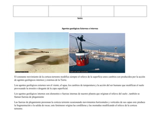 Sexto



                                                 Agentes geológicos Externos e Internos




El constante movimiento de la corteza terrestre modifica siempre el relieve de la superficie estos cambios son producidos por la acción
de agentes geológicos internos y externos de la Tierra

Loa agentes geológicos externos son el viento, el agua, los cambios de temperatura y la acción del ser humano que modifican el suelo
provocando la erosión o desgaste de la capa superficial.

Los agentes geológicos internos son elementos o fuerzas internas de nuestro planeta que originan el relieve del suelo , también se
llaman fuerzas de plegamiento

Las fuerzas de plegamiento presionan la corteza terrestre ocasionando movimientos horizontales y verticales de sus capas esto produce
la fragmentación o la salida de rocas; este fenómeno origina las cordilleras y las montañas modificando el relieve de la corteza
terrestre.
 