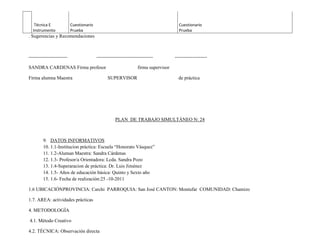 Técnica E               Cuestionario                                                 Cuestionario
  Instrumento              Prueba                                                       Prueba
. Sugerencias y Recomendaciones



------------------------                  -----------------------------------         --------------------

SANDRA CARDENAS Firma profesor                                     firma supervisor

Firma alumna Maestra                            SUPERVISOR                              de práctica




                                                     PLAN DE TRABAJO SIMULTÁNEO N: 24



         9. DATOS INFORMATIVOS
         10. 1.1-Institucion práctica: Escuela “Honorato Vásquez”
         11. 1.2-Aluman Maestra: Sandra Cárdenas
         12. 1.3- Profesor/a Orientadora: Lcda. Sandra Pozo
         13. 1.4-Superaracion de práctica: Dr. Luis Jiménez
         14. 1.5- Años de educación básica: Quinto y Sexto año
         15. 1.6- Fecha de realización:25 -10-2011

1.6 UBICACIÓNPROVINCIA: Carchi PARROQUIA: San José CANTON: Montufar COMUNIDAD: Chamizo

1.7. AREA: actividades prácticas

4. METODOLOGÍA

4.1. Método Creativo

4.2. TÉCNICA: Observación directa
 