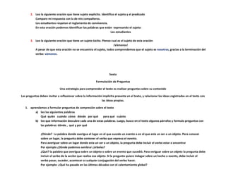 2. Leo la siguiente oración que tiene sujeto explícito. Identifico el sujeto y el predicado
          Comparo mi respuesta con la de mis compañeros.
          Los estudiantes respetan el reglamento de convivencia.
          En esta oración podemos identificar las palabras que están expresando el sujeto:
                                                                      Los estudiantes

       3. Leo la siguiente oración que tiene un sujeto tácito. Pienso cual es el sujeto de esta oración
                                                                       ¡Vámonos!
          A pesar de que esta oración no se encuentra el sujeto, todos comprendemos que el sujeto es nosotros, gracias a la terminación del
          verbo: vámonos.




                                                                     Sexto

                                                           Formulación de Preguntas

                              Una estrategia para comprender el texto es realizar preguntas sobre su contenido

Las preguntas deben invitar a reflexionar sobre la información implícita presente en el texto, y relacionar las ideas registradas en el texto con
                                                              las ideas propias.

   1. aprendamos a formular preguntas de compresión sobre el texto
          a) leo las siguientes palabras
             Qué quién cuándo cómo dónde por qué           para qué cuánto
          b) leo que información descubre cada una de estas palabras. Luego, busco en el texto algunos párrafos y formulo preguntas con
             las palabras: dónde , qué y por qué

               ¿Dónde? La palabra donde averigua el lugar en el que sucede un evento o en el que esta un ser o un objeto. Para conocer
               sobre un lugar, la pregunta debe contener el verbo que expresa el evento.
               Para averiguar sobre un lugar donde esta un ser o un objeto, la pregunta debe incluir el verbo estar o encontrar
               Por ejemplo ¿Dónde podemos sembrar ¿árboles?
               ¿Qué? la palabra que averigua sobre un objeto o sobre un evento que sucedió. Para veriguar sobre un objeto la pregunta debe
               incluir el verbo de la acción que realiza ese objeto. Si la pregunta quiere indagar sobre un hecho o evento, debe incluir el
               verbo pasar, suceder, acontecer o cualquier conjugación del verbo hacer.
               Por ejemplo: ¿Qué ha pasado en las últimas décadas con el calentamiento global?
 