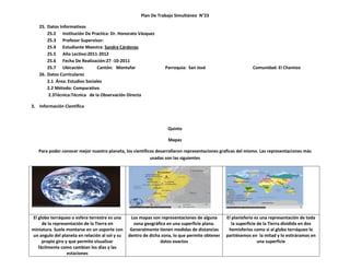 Plan De Trabajo Simultáneo N°23

   25. Datos Informativos
       25.2 Institución De Practica: Dr. Honorato Vásquez
       25.3 Profesor Supervisor:
       25.4 Estudiante Maestra: Sandra Cárdenas
       25.5 Año Lectivo:2011-2012
       25.6 Fecha De Realización:27 -10-2011
       25.7 Ubicación:          Cantón: Montufar                 Parroquia: San José                        Comunidad: El Chamizo
   26. Datos Curriculares
       2.1 Área: Estudios Sociales
       2.2 Método: Comparativo
       2.3Técnica:Técnica de la Observación Directa

3. Información Científica



                                                                   Quinto

                                                                   Mapas

   Para poder conocer mejor nuestro planeta, los científicos desarrollaron representaciones graficas del mismo. Las representaciones más
                                                          usadas son las siguientes




El globo terráqueo o esfera terrestre es una     Los mapas son representaciones de alguna      El planisferio es una representación de toda
     de la representación de la Tierra en         zona geográfica en una superficie plana.        la superficie de la Tierra dividida en dos
miniatura. Suele montarse en un soporte con      Generalmente tienen medidas de distancias      hemisferios como si al globo terráqueo lo
un angulo del planeta en relación al sol y su   dentro de dicha zona, lo que permite obtener   partiésemos en la mitad y lo estiráramos en
     propio giro y que permite visualizar                      datos exactos                                    una superficie
   fácilmente como cambian los días y las
                  estaciones
 