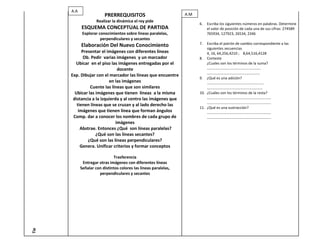A.A
                         PRERREQUISITOS                           A.M
                     Realizar la dinámica el rey pide
                                                                        6.   Escriba los siguientes números en palabras. Determine
            ESQUEMA CONCEPTUAL DE PARTIDA                                    el valor de posición de cada una de sus cifras: 274589
             Explorar conocimientos sobre líneas paralelas,                  765934, 127923, 26534, 2346
                       perpendiculares y secantes
                                                                        7.  Escriba el patrón de cambio correspondiente a las
            Elaboración Del Nuevo Conocimiento
                                                                            siguientes secuencias
            Presentar el imágenes con diferentes líneas                     4, 16, 64,256,4210 ; 8,64,516,4128
             Ob. Pedir varias imágenes y un marcador                    8. Conteste
        Ubicar en el piso las imágenes entregadas por el                    ¿Cuales son los términos de la suma?
                               docente                                      ………………………………………………….
                                                                            …………………………………………………
      Exp. Dibujar con el marcador las líneas que encuentre
                                                                        9. ¿Qué es una adición?
                          en las imágenes                                   …………………………………………………….
                Cuente las líneas que son similares                         ……………………………………………………
        Ubicar las imágenes que tienen líneas a la misma                10. ¿Cuáles son los términos de la resta?
       distancia a la izquierda y al centro las imágenes que                ……………………………………………………………
                                                                            ……………………………………………………………
         tienen líneas que se cruzan y al lado derecho las
                                                                        11. ¿Qué es una sustracción?
          imágenes que tienen línea que forman ángulos                      ……………………………………………………………
       Comp. dar a conocer los nombres de cada grupo de                     ……………………………………………………………
                              imágenes
           Abstrae. Entonces ¿Qué son líneas paralelas?
                   ¿Qué son las líneas secantes?
               ¿Qué son las líneas perpendiculares?
           Genera. Unificar criterios y formar conceptos

                              Trasferencia
             Entregar otras imágenes con diferentes líneas
            Señalar con distintos colores las líneas paralelas,
                      perpendiculares y secantes
Tie
 