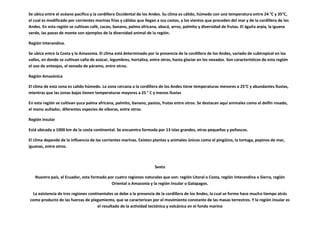 Se ubica entre el océano pacifico y la cordillera Occidental de los Andes. Su clima es cálido, húmedo con una temperatura entre 24 °C y 35°C,
el cual es modificado por corrientes marinas frías y cálidas que llegan a sus costas, y los vientos que proceden del mar y de la cordillera de los
Andes. En esta región se cultivan café, cacao, banano, palma africana, abacá, arroz, palmito y diversidad de frutas. El águila arpía, la iguana
verde, las pavas de monte son ejemplos de la diversidad animal de la región.

Región Interandina.

Se ubica entre la Costa y la Amazonia. El clima está determinado por la presencia de la cordillera de los Andes, variado de subtropical en los
valles, en donde se cultivan caña de azúcar, legumbres, hortaliza, entre otros, hasta glaciar en los nevados. Son característicos de esta región
el oso de anteojos, el venado de páramo, entre otros.

Región Amazónica

El clima de esta zona es calido húmedo. La zona cercana a la cordillera de los Andes tiene temperaturas menores a 25°C y abundantes lluvias,
mientras que las zonas bajas tienen temperaturas mayores a 25 ° C y menos lluvias

En esta región se cultivan yuca palma africana, palmito, banano, pastos, frutas entre otros. Se destacan aquí animales como el delfin rosado,
el mono aullador, diferentes especies de víboras, entre otros.

Región Insular

Está ubicada a 1000 km de la costa continental. Se encuentra formada por 13 islas grandes, otras pequeñas y peñascos.

El clima depende de la influencia de las corrientes marinas. Existen plantas y animales únicos como el pingüino, la tortuga, pepinos de mar,
iguanas, entre otros.



                                                                      Sexto

   Nuestro país, el Ecuador, esta formado por cuatro regiones naturales que son: región Litoral o Costa, región Interandina o Sierra, región
                                            Oriental o Amazonia y la región Insular o Galapagos.

 La existencia de tres regiones continentales se debe a la presencia de la cordillera de los Andes, la cual se formo hace mucho tiempo atrás
como producto de las fuerzas de plegamiento, que se caracterizan por el movimiento constante de las masas terrestres. Y la región insular es
                                     el resultado de la actividad tectónica y volcánica en el fondo marino
 