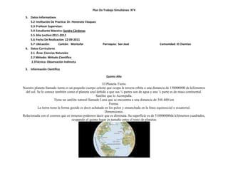 Plan De Trabajo Simultáneo N°4

 5. Datos Informativos
    5.2 Institución De Practica: Dr. Honorato Vásquez
    5.3 Profesor Supervisor:
    5.4 Estudiante Maestra: Sandra Cárdenas
    5.5 Año Lectivo:2011-2012
    5.6 Fecha De Realización: 22-09-2011
    5.7 Ubicación:       Cantón: Montufar                Parroquia: San José                     Comunidad: El Chamizo
 6. Datos Curriculares
    2.1 Área: Ciencias Naturales
    2.2 Método: Método Científico
    2.3Técnica: Observación Indirecta

 3. Información Científica

                                                           Quinto Año

                                                            El Planeta Tierra
Nuestro planeta llamado tierra es un pequeño cuerpo celeste que ocupa la tercera orbita a una distancia de 150000000 de kilómetros
  del sol. Se le conoce también como el planeta azul debido a que sus ¾ partes son de agua y una ¼ parte es de masa continental.
                                                       Satélite que lo Acompaña.
                        Tiene un satélite natural llamado Luna que se encuentra a una distancia de 348.400 km
                                                                 Forma.
           La tierra tiene la forma geoide es decir achatada en los polos y ensanchada en la línea equinoccial o ecuatorial.
                                                              Dimensiones.
Relacionada con el cosmos que es inmenso podemos decir que es diminuta. Su superficie es de 510000000de kilómetros cuadrados,
                                     ocupando el quinto lugar en tamaño entre el resto de planetas
 