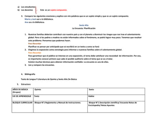 a) Los estudiantes
    b) Los docentes            Este es un sujeto compuesto.

         3. Comparo las siguientes oraciones y explico con mis palabras que es un sujeto simple y que es un sujeto compuesto.
            María y José van a la biblioteca.
            Ana va a la biblioteca.
                                                                        Sexto Año
                                                                La Encuesta: Planificación

             1. Nuestras familias deberían contribuir con nuestro país y con el planeta a disminuir los riesgos que nos trae el calentamiento
                global. Pero si los padres o madres no están informados sobre el fenómeno, se podrá lograr muy poco. Tenemos que resolver
                este problema. Pensemos que podemos hacer.
                Para Recordar
                Planificar es pensar por anticipado que se escribirá en un texto y como se hará
             2. Elegimos la exposición como estrategia para informar a nuestras familias sobre el calentamiento global.
                Para Recordar
                Para garantizar que el público se interese en una exposición, el tema debe satisfacer una necesidad de información. Por eso,
                es importante conocer primero que sabe el posible auditorio sobre el tema que se va a tratar.
                Existen muchas técnicas para obtener información confiable. La encuesta es una de ellas.
             3. Leo y comparo las encuestas.



         4. Bibliografía

         Texto de Lengua Y Literatura de Quinto y Sexto Año De Básica

    5.   Estructura

AÑOS DE BÁSICA         Quinto                                                      Sexto
(Grupos)
EJE DE APRENDIZAJE     Texto                                                      Hablar

BLOQUE CURRICULAR      Bloque N°1 Reglamento y Manual de Instrucciones.           Bloque N°1 Descripción científica/ Encuesta Notas de
                                                                                  Enciclopedia/ Notas Apuntes
 