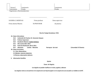Técnica E               Cuestionario                                                     Cuestionario
  Instrumento              Prueba                                                           Prueba
. Sugerencias y Recomendaciones



------------------------                  -----------------------------------             --------------------

SANDRA CARDENAS                                    Firma profesor                        firma supervisor

Firma alumna Maestra                            SUPERVISOR                                  de práctica




                                                              Plan De Trabajo Simultáneo N°28

    33. Datos Informativos
        33.2 Institución De Practica: Dr. Honorato Vásquez
        33.3 Profesor Supervisor:
        33.4 Estudiante Maestra: Sandra Cárdenas
        33.5 Año Lectivo:2011-2012
        33.6 Fecha De Realización: 08-11-2011
        33.7 Ubicación:        Cantón: Montufar                            Parroquia: San José                   Comunidad: El Chamizo
    34. Datos Curriculares
        2.1 Área: Matemáticas
        2.2 Método: inductivo deductivo
        2.3Técnica: observación indirecta

    3. Información Científica

                                                                                Quinto

                                                                      Clases de Ángulos

                                               Los ángulos se pueden clasificar en rectos, agudos y obtusos

           Los ángulos rectos se encuentran en la esquina de una hoja de papel o en la esquina de una escuadra su medida es de 90°.
 
