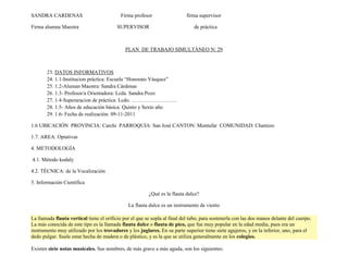 SANDRA CARDENAS                            Firma profesor                   firma supervisor

Firma alumna Maestra                      SUPERVISOR                           de práctica



                                              PLAN DE TRABAJO SIMULTÁNEO N: 29



       23. DATOS INFORMATIVOS
       24. 1.1-Institucion práctica: Escuela “Honorato Vásquez”
       25. 1.2-Aluman Maestra: Sandra Cárdenas
       26. 1.3- Profesor/a Orientadora: Lcda. Sandra Pozo
       27. 1.4-Superaracion de práctica: Lcdo. ……………………..
       28. 1.5- Años de educación básica: Quinto y Sexto año
       29. 1.6- Fecha de realización: 09-11-2011

1.6 UBICACIÓN PROVINCIA: Carchi PARROQUIA: San José CANTON: Montufar COMUNIDAD: Chamizo

1.7. AREA: Optativas

4. METODOLOGÍA

4.1. Método kodaly

4.2. TÉCNICA: de la Vocalización

5. Información Científica

                                                         ¿Qué es la flauta dulce?

                                               La flauta dulce es un instrumento de viento

La llamada flauta vertical tiene el orificio por el que se sopla al final del tubo, para sostenerla con las dos manos delante del cuerpo.
La más conocida de este tipo es la llamada flauta dulce o flauta de pico, que fue muy popular en la edad media, pues era un
instrumento muy utilizado por los trovadores y los juglares. En su parte superior tiene siete agujeros, y en la inferior, uno, para el
dedo pulgar. Suele estar hecha de madera o de plástico, y es la que se utiliza generalmente en los colegios.

Existen siete notas musicales. Sus nombres, de más grave a más aguda, son los siguientes:
 