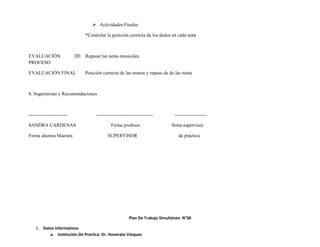  Actividades Finales

                                *Controlar la posición correcta de los dedos en cada nota



EVALUACIÓN                 DE Repasar las notas musicales
PROCESO

EVALUACIÓN FINAL                Posición correcta de las manos y repaso de de las notas



8. Sugerencias y Recomendaciones



------------------------             -----------------------------------       --------------------

SANDRA CARDENAS                               Firma profesor                  firma supervisor

Firma alumna Maestra                       SUPERVISOR                            de práctica




                                                         Plan De Trabajo Simultáneo N°30

    5. Datos Informativos
          a. Institución De Practica: Dr. Honorato Vásquez
 