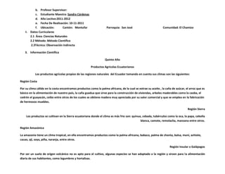b. Profesor Supervisor:
           c. Estudiante Maestra: Sandra Cárdenas
           d. Año Lectivo:2011-2012
           e. Fecha De Realización: 10-11-2011
           f. Ubicación:       Cantón: Montufar                    Parroquia: San José                          Comunidad: El Chamizo
    6. Datos Curriculares
       2.1 Área: Ciencias Naturales
       2.2 Método: Método Científico
       2.3Técnica: Observación Indirecta

   3. Información Científica

                                                                  Quinto Año

                                                       Productos Agrícolas Ecuatorianos

           Los productos agrícolas propios de las regiones naturales del Ecuador tomando en cuenta sus climas son las siguientes:

Región Costa

Por su clima cálido en la costa encontramos productos como la palma africana, de la cual se extrae su aceite , la caña de azúcar, el arroz que es
básico en la alimentación de nuestro país, la caña guadua que sirve para la construcción de viviendas, arboles maderables como la caoba, el
cedrón el guayacán, ceibo entre otros de los cuales se obtiene madera muy apreciada por su valor comercial y que se emplea en la fabricación
de hermosos muebles.

                                                                                                                                   Región Sierra

    Los productos se cultivan en la Sierra ecuatoriana donde el clima es más frio son: quinua, cebada, tubérculos como la oca, la papa, cebolla
                                                                                             blanca, camote, remolacha, manzana entre otros.

Región Amazónica

La amazonia tiene un clima tropical, en ella encontramos productos como la palma africana, babaco, palma de chonta, balsa, maní, achiote,
cacao, ají, soya, piña, naranja, entre otros.

                                                                                                                     Región Insular o Galápagos

Por ser un suelo de origen volcánico no es apto para el cultivo, algunas especies se han adaptado a la región y sirven para la alimentación
diaria de sus habitantes, como legumbres y hortalizas.
 