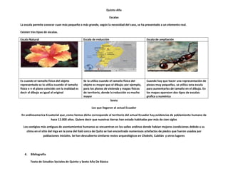 Quinto Año

                                                                        Escalas

La escala permite conocer cuan más pequeño o más grande, según la necesidad del caso, se ha presentado a un elemento real.

Existen tres tipos de escalas.

Escala Natural                                    Escala de reducción                           Escala de ampliación




Es cuando el tamaño físico del objeto             Se la utiliza cuando el tamaño físico del     Cuando hay que hacer una representación de
representado se la utiliza cuando el tamaño       objeto es mayor que el dibujo; por ejemplo,   piezas muy pequeñas, se utiliza esta escala
físico e n el plano coincide con la realidad es   para los planos de vivienda y mapas físicos   para aumentarlas de tamaño en el dibujo. En
decir el dibujo es igual al original              de territorio, donde la reducción es mucho    los mapas aparecen dos tipos de escalas:
                                                  mayor                                         grafica y numérica
                                                                        Sexto

                                                        Los que llegaron al actual Ecuador

En andinoamerica Ecuatorial que, como hemos dicho corresponde al territorio del actual Ecuador hay evidencias de poblamiento humano de
                    hace 12.000 años. Quiere decir que nuestras tierras han estado habitadas por más de cien siglos

  Los vestigios más antiguas de asentamientos humanos se encuentran en los valles andinos donde habían mejores condiciones debido a su
    clima en el sitio del Inga en la zona del llaló cerca de Quito se han encontrado numerosos artefactos de piedra que fueron usados por
                  poblaciones iniciales. Se han descubierto similares restos arqueológicos en Chobshi, Cubilán y otros lugares




   4.   Bibliografía

        Texto de Estudios Sociales de Quinto y Sexto Año De Básica
 