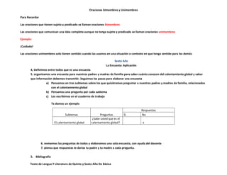 Oraciones bimembres y Unimembres

Para Recordar

Las oraciones que tienen sujeto y predicado se llaman oraciones bimembres

Las oraciones que comunican una idea completa aunque no tenga sujeto y predicado se llaman oraciones unimembres

Ejemplo:

¡Cuidado!

Las oraciones unimembres solo tienen sentido cuando las usamos en una situación o contexto en que tenga sentido para los demás

                                                                       Sexto Año
                                                                 La Encuesta: Aplicación
       4, Definimos entre todos que es una encuesta
       5. organizamos una encuesta para nuestros padres y madres de familia para saber cuánto conocen del calentamiento global y saber
       que información debemos transmitir. Seguimos los pasos para elaborar una encuesta
                  a) Pensamos en tres subtemas sobre los que quisiéramos preguntar a nuestros padres y madres de familia, relacionados
                      con el calentamiento global
                  b) Pensamos una pregunta por cada subtema
                  c) Los escribimos en el cuaderno de trabajo

                         Te damos un ejemplo

                                                                                           Respuestas
                                   Subtemas                  Preguntas         Si          No
                                                       ¿Sabe usted que es el
                           El calentamiento global    calentamiento global?                x




                6. revisemos las preguntas de todos y elaboramos una sola encuesta, con ayuda del docente
                7. piensa que respuestas te darías tu padre y tu madre a cada pregunta.

       5. Bibliografía

       Texto de Lengua Y Literatura de Quinto y Sexto Año De Básica
 