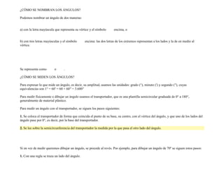 ¿CÓMO SE NOMBRAN LOS ÁNGULOS?

Podemos nombrar un ángulo de dos maneras:


a) con la letra mayúscula que representa su vértice y el símbolo      encima, o


b) con tres letras mayúsculas y el símbolo      encima: las dos letras de los extremos representan a los lados y la de en medio al
vértice.




Se representa como       o       .

¿CÓMO SE MIDEN LOS ÁNGULOS?

Para expresar lo que mide un ángulo, es decir, su amplitud, usamos las unidades: grado (°), minuto (′) y segundo (′′), cuyas
equivalencias son 1° = 60′ = 60 × 60′′ = 3.600′′

Para medir físicamente o dibujar un ángulo usamos el transportador, que es una plantilla semicircular graduada de 0° a 180°,
generalmente de material plástico.

Para medir un ángulo con el transportador, se siguen los pasos siguientes:

1. Se coloca el transportador de forma que coincida el punto de su base, su centro, con el vértice del ángulo, y que uno de los lados del
ángulo pase por 0°, es decir, por la base del transportador.

2. Se lee sobre la semicircunferencia del transportador la medida por la que pasa el otro lado del ángulo.




Si en vez de medir queremos dibujar un ángulo, se procede al revés. Por ejemplo, para dibujar un ángulo de 70º se siguen estos pasos:

1. Con una regla se traza un lado del ángulo.
 