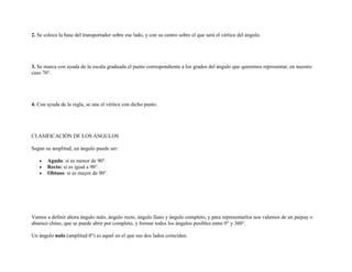 2. Se coloca la base del transportador sobre ese lado, y con su centro sobre el que será el vértice del ángulo.




3. Se marca con ayuda de la escala graduada el punto correspondiente a los grados del ángulo que queremos representar, en nuestro
caso 70°.




4. Con ayuda de la regla, se une el vértice con dicho punto.




CLASIFICACIÓN DE LOS ÁNGULOS

Según su amplitud, un ángulo puede ser:

       Agudo: si es menor de 90°.
       Recto: si es igual a 90°.
       Obtuso: si es mayor de 90°.




Vamos a definir ahora ángulo nulo, ángulo recto, ángulo llano y ángulo completo, y para representarlos nos valemos de un paipay o
abanico chino, que se puede abrir por completo, y formar todos los ángulos posibles entre 0° y 360°.

Un ángulo nulo (amplitud 0°) es aquel en el que sus dos lados coinciden.
 